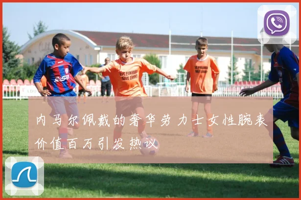 内马尔佩戴的奢华劳力士女性腕表价值百万引发热议